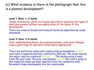 (c) What evidence is there in the photograph that this is a planned development? Level 1 Basic 1-2 marks Simple statements, which are largely descriptive repeating the types of land-uses present without any appreciation of the layout of the development. There are areas of houses and areas of factories separated by roads. Greenbelt. Level 2 Clear 3-4 marks Clear understanding shown. An organised answer, with some linkages. Uses a good range of specialist terms where appropriate. There are distinctive zones with roads acting as boundaries  so that  each zone is separate and has a distinctive land-use. The areas nearest the major road are industrial  so that ……..  The housing area is away from the main road. The area  was planned  so that  the traffic going to the industrial areas was kept separate from the residential area. Greenbelt stops development into the countryside.   
