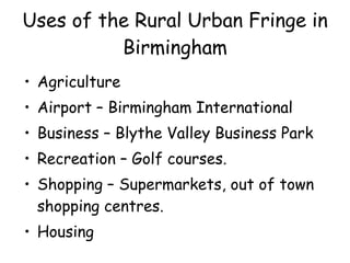 Uses of the Rural Urban Fringe in Birmingham Agriculture Airport – Birmingham International Business – Blythe Valley Business Park Recreation – Golf courses. Shopping – Supermarkets, out of town shopping centres. Housing 