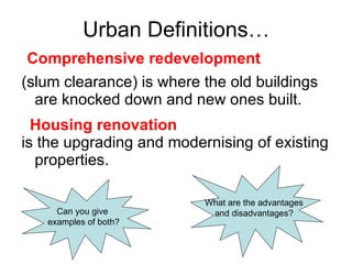 Urban Definitions…  (slum clearance) is where the old buildings are knocked down and new ones built.  is the upgrading and modernising of existing properties. Can you give  examples of both? What are the advantages and disadvantages? Comprehensive redevelopment Housing renovation 