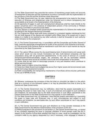 (2) The State Government may prescribe the manner of maintaining proper books and accounts
of employment of labourers and the expenditure incurred in connection with the implementation of
the provisions of this Act and the Schemes made thereunder.
(3) The State Government may, by rules, determine the arrangements to be made for the proper
execution of Schemes and programmes under the Schemes and to ensure transparency and
accountability at all levels in the implementation of the Schemes.
(4) All payments of wages in cash and unemployment allowances shall be made directly to the
person concerned and in the presence of independent persons of the community or Workers
Monitoring Committee on pre-announced dates.
(5) If any dispute or complaint arises concerning the implementation of a Scheme the matter shall
be referred to the Workers Monitoring Committee.
(6) The Programme Officer shall enter every complaint in a complaint register maintained by him/
her and shall dispose of the dispute and complaint within fifteen days of its receipt and in case it
relates to a matter to be resolved by any other authority it shall be forwarded to such authority
under intimation to the complainant.

24. (1) The Central Government may, in consultation with the Comptroller and Auditor General of
India, prescribe appropriate arrangements for audits of the accounts of the Schemes at all levels.
(2) The accounts of the Scheme shall be maintained in such form and in such manner as may be
prescribed by the State Government.

25 (1) The Labour Offices across the city would keeping track of retrenchments and casual work
areas which would not only include Contractors but also multi-national companies and big
corporations along with all government establishments. In the event of removal of a worker
(temporary/permanent/casual/daily wager), the necessary rule will be formulated towards
penalties imposed which would be included in the Funds and compensation to the worker.
(2) Levies shall be laid down to discourage products or any part therefore which contribute to
global warming through:-
a) Higher taxes on higher consuming classes
b) Funds from State Government budgets that accrue from higher social and environmental costs
of high technology development projects
(3) Public accountability and transparency mechanisms in fund flows will be ensured, particularly
for the use of MP/MLA funds

                                           CHAPTER VI
                                           MISCELLANEOUS


26. Whoever contravenes the provisions of this Act shall on conviction be liable to a fine which
shall be a minimum of one thousand rupees or as may be prescribed from time to time by the
Central and State Governments.

27. (1) The Central Government may, by notification, direct that the powers exercisable by it
(excluding the power to make rules) may, in such circumstances and subject to such conditions
and limitations, be exercisable also by the State Government or such officer subordinate to the
Central Government or the State Government as it may specify in such notification.
(2) The State Government may, by notification, direct that the powers exercisable by it (excluding
the power to make rules and Schemes) may, in such circumstances and subject to such
conditions and limitations, be exercisable also, by such officer subordinate to it as it may specify
in such notification.

28. (1) The Central Government may give such directions as it may consider necessary to the
State Government for the effective implementation of the provisions of this Act.
(2) Without prejudice to the provisions of sub-section (1), the Central Government may, on receipt
of any complaint regarding the issue or improper utilisation of funds granted under this Act in
respect of any Scheme if prima facie satisfied that there is a case, cause an investigation into the
complaint made by any agency designated by it and if necessary, order stoppage of release of
 