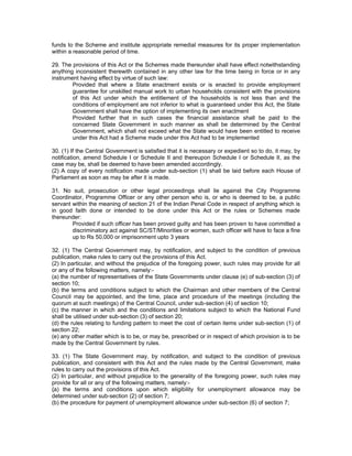 funds to the Scheme and institute appropriate remedial measures for its proper implementation
within a reasonable period of time.

29. The provisions of this Act or the Schemes made thereunder shall have effect notwithstanding
anything inconsistent therewith contained in any other law for the time being in force or in any
instrument having effect by virtue of such law:
        Provided that where a State enactment exists or is enacted to provide employment
        guarantee for unskilled manual work to urban households consistent with the provisions
        of this Act under which the entitlement of the households is not less than and the
        conditions of employment are not inferior to what is guaranteed under this Act, the State
        Government shall have the option of implementing its own enactment
        Provided further that in such cases the financial assistance shall be paid to the
        concerned State Government in such manner as shall be determined by the Central
        Government, which shall not exceed what the State would have been entitled to receive
        under this Act had a Scheme made under this Act had to be implemented

30. (1) If the Central Government is satisfied that it is necessary or expedient so to do, it may, by
notification, amend Schedule I or Schedule II and thereupon Schedule I or Schedule II, as the
case may be, shall be deemed to have been amended accordingly.
(2) A copy of every notification made under sub-section (1) shall be laid before each House of
Parliament as soon as may be after it is made.

31. No suit, prosecution or other legal proceedings shall lie against the City Programme
Coordinator, Programme Officer or any other person who is, or who is deemed to be, a public
servant within the meaning of section 21 of the Indian Penal Code in respect of anything which is
in good faith done or intended to be done under this Act or the rules or Schemes made
thereunder:
        Provided if such officer has been proved guilty and has been proven to have committed a
        discriminatory act against SC/ST/Minorities or women, such officer will have to face a fine
        up to Rs 50,000 or imprisonment upto 3 years

32. (1) The Central Government may, by notification, and subject to the condition of previous
publication, make rules to carry out the provisions of this Act.
(2) In particular, and without the prejudice of the foregoing power, such rules may provide for all
or any of the following matters, namely:-
(a) the number of representatives of the State Governments under clause (e) of sub-section (3) of
section 10;
(b) the terms and conditions subject to which the Chairman and other members of the Central
Council may be appointed, and the time, place and procedure of the meetings (including the
quorum at such meetings) of the Central Council, under sub-section (4) of section 10;
(c) the manner in which and the conditions and limitations subject to which the National Fund
shall be utilised under sub-section (3) of section 20;
(d) the rules relating to funding pattern to meet the cost of certain items under sub-section (1) of
section 22;
(e) any other matter which is to be, or may be, prescribed or in respect of which provision is to be
made by the Central Government by rules.

33. (1) The State Government may, by notification, and subject to the condition of previous
publication, and consistent with this Act and the rules made by the Central Government, make
rules to carry out the provisions of this Act.
(2) In particular, and without prejudice to the generality of the foregoing power, such rules may
provide for all or any of the following matters, namely:-
{a) the terms and conditions upon which eligibility for unemployment allowance may be
determined under sub-section (2) of section 7;
(b) the procedure for payment of unemployment allowance under sub-section (6) of section 7;
 