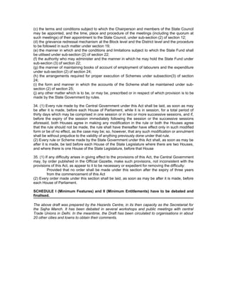 (c) the terms and conditions subject to which the Chairperson and members of the State Council
may be appointed, and the time, place and procedure of the meetings (including the quorum at
such meetings) of their appointment to the State Council, under sub-section (2) of section 12;
(d) the grievance redressal mechanism at the Block level and the District level and the procedure
to be followed in such matter under section 19;
(e) the manner in which and the conditions and limitations subject to which the State Fund shall
be utilised under sub-section (2) of section 22;
(f) the authority who may administer and the manner in which he may hold the State Fund under
sub-section (3) of section 22;
(g) the manner of maintaining books of account of employment of labourers and the expenditure
under sub-section (2) of section 24;
(h) the arrangements required for proper execution of Schemes under subsection(3) of section
24;
(i) the form and manner in which the accounts of the Scheme shall be maintained under sub-
section (2) of section 25;
(j) any other matter which is to be, or may be, prescribed or in respect of which provision is to be
made by the State Government by rules.

34. (1) Every rule made by the Central Government under this Act shall be laid, as soon as may
be after it is made, before each House of Parliament, while it is in session, for a total period of
thirty days which may be comprised in one session or in two or more successive sessions, and if,
before the expiry of the session immediately following the session or the successive sessions
aforesaid, both Houses agree in making any modification in the rule or both the Houses agree
that the rule should not be made, the rule shall have thereafter have effect only in such modified
form or be of no effect, as the case may be; so, however, that any such modification or annulment
shall be without prejudice to the validity of anything previously done under that rule.
(2) Every rule or Scheme made by the State Government under this Act shall, as soon as may be
after it is made, be laid before each House of the State Legislature where there are two Houses,
and where there is one House of the State Legislature, before that House

35. (1) If any difficulty arises in giving effect to the provisions of this Act, the Central Government
may, by order published in the Official Gazette, make such provisions, not inconsistent with the
provisions of this Act, as appear to it to be necessary or expedient for removing the difficulty:
         Provided that no order shall be made under this section after the expiry of three years
         from the commencement of this Act
(2) Every order made under this section shall be laid, as soon as may be after it is made, before
each House of Parliament.

SCHEDULE I (Minimum Features) and II (Minimum Entitlements) have to be debated and
finalised.

The above draft was prepared by the Hazards Centre, in its then capacity as the Secretariat for
the Sajha Manch. It has been debated in several workshops and public meetings with central
Trade Unions in Delhi. In the meantime, the Draft has been circulated to organisations in about
20 other cities and towns to obtain their comments.
 