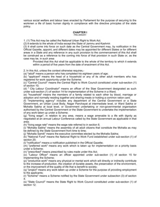 various social welfare and labour laws enacted by Parliament for the purpose of securing to the
workmen a life of basic human dignity in compliance with the directive principles of the state
policy.

                                            CHAPTER I
                                             PRELIMINARY


1. (1) This Act may be called the National Urban Right to Work Act.
(2) It extends to the whole of India except the State of Jammu and Kashmir.
(3) It shall come into force on such date as the Central Government may, by notification in the
Official Gazette, appoint; and different dates may be appointed for different States or for different
areas in a State and any reference in any such provision to the commencement of this Act shall
be construed as a reference to the coming into force of that provision in such State or, as the
case may be, in such area:
          Provided that this Act shall be applicable to the whole of the territory to which it extends
          within a period of five years from the date of enactment of this Act.

2. In this Act, unless the context otherwise requires,-
(a) "adult" means a person who has completed his eighteen years of age;
(b) "applicant" means the head of a household or any of its other adult members who has
registered for work opportunity under the Scheme;
(c) "Central Council" means the Central Right to Work Council constituted under sub-section (1)
of section 10;
(d) " City Labour Coordinator" means an officer of the Stae Government designated as such
under sub-section (1) of section 14 for implementation of the Scheme in a Ward;
(e) "household" means the members of a family related to each other by blood, marriage or
adoption and normally residing together and sharing meals or holding a common ration card;
(f) "implementing agency" includes any department of the Central Government or a State
Government, an Urban Local Body, Nagar Panchayat at intermediate level, or Ward Sabha or
Mohalla Sabha at local level, or Government undertaking or non-governmental organisation
authorised by the Central Government or the State Government to undertake the implementation
of any work taken up under a Scheme;
(g) "living wage", in relation to any area, means a wage amenable to a life with dignity as
negotiated at an annual Labour Conference called by the State Government as applicable in that
area;
(h) "living wage rate" means the wage rate referred to in section 6;
(i) “Mohalla Sabha” means the assembly of all adult citizens that constitute the Mohalla as may
be defined by the State Government from time to time;
(j) “Mohalla Samiti” means the executive committee elected by the Mohalla Sabha;
(k) "National Fund" means the National Right to Work Fund established under sub-section (1) of
section 20;
(l) "notification" means a notification published in the Official Gazette;
(m) "preferred work" means any work which is taken up for implementation on a priority basis
under a Scheme;
(n) "prescribed" means prescribed by rules made under this Act;
(o) "Labour Officer" means an officer appointed under sub-section (1) of section 15 for
implementing the Scheme;
(p) "productive work" means any physical or mental work which will directly or indirectly contribute
to the increase of production, the creation of durable assets, the preservation of the environment,
or the improvement of the quality of life that is benefit to society;
(q) "project" means any work taken up under a Scheme for the purpose of providing employment
to the applicants;
(r) "Scheme" means a Scheme notified by the State Government under subsection (3) of section
4;
(s) "State Council" means the State Right to Work Council constituted under sub-section (1) of
section 12;
 