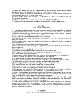 (t) "urban area" means any area in a State covered by any urban local body or a Cantonment
Board established or constituted under any law for the time being in force;
(u) "Ward" means a community development area within an urban district comprising a
constituency for election to the Urban Local Body;
(v) “Ward Sabha” means the assembly of adult citizens in a Ward as specified in the 74 th
Constitutional Amendment;
(w) “Ward Samiti” means the executive committee elected by the Ward Sabha;
(x) “worker” means an adult person engaged in productive work as own or wage worker.


                                             CHAPTER ll
                                     RIGHT TO WORK IN URBAN AREAS


3. (1) Save as otherwise provided, the State Government shall, in such urban area in the State as
may be notified by the Central Government, provide to every household, whose adult members
register to do productive work, the opportunity of three hundred days of such work in a financial
year in accordance with the Scheme made under this Act.
(2) Such work opportunities shall severally include the provision
(a) of adequate employment through labour-intensive public works with a maximum material to
wage ratio of 60:40;
(b) of norms that place a cap on the capital investment per work opportunity created in all public
and private projects;
(c) of lifting the ban on recruitment in all public departments;
(d) of placing restrictions on contracting out and privatising work where it affects the availability of
work opportunities;
(e) of legal space for carrying out productive work;
(f) of removing restrictions that prevent the carrying out of productive work;
(g) of adequate number of licenses for those persons engaged in productive work;
(h) of legal identity to the working person;
(i) of appropriate credit on easy terms to both women and men workers and their associations;
(j) of legal access to resources on which the productive work is based;
(k) of vocational training centres where workers can learn new and innovative skills;
(l) of labour assistance centres where instruction is provided in occupational health and safety;
(m) of stipulating hours and conditions of work in accordance with labour laws;
(n) of enabling workers to form associations to protect their work opportunities;
(o) of ensuring shelter with basic services near or at the place of work;
(p) of pension and insurance schemes that provide social security; and
(q) all other such inputs as may be required to carry on productive work.
(3) Every person who has utilised the work opportunity as provided to him/her under the Scheme
shall be entitled to receive a living wage at the living wage rate for each day of work.
(4) Where the actual wage received for employed, self-employed, or unemployed persons is less
than the living wage, the Government is to be considered as the Principal Employer and shall
have to reimburse the balance wage as unemployment assistance.
(5) Save as otherwise provided in this Act, the disbursement of daily wages to make up the living
wage shall be made on a weekly basis or in any case not later than a fortnight after the date on
which such work was done or the person was unemployed.
(6) The Central Government or the State Government may, within the limits of its economic
capacity and development, make provisions for securing work opportunities for every adult
member of a household under a Scheme for any period beyond the period guaranteed under sub-
section (1), as may be expedient.


                                            CHAPTER Ill
                         RIGHT TO WORK SCHEMES AND UNEMPLOYMENT ALLOWANCE
 
