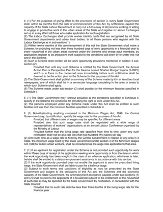 4. (1) For the purposes of giving effect to the provisions of section 3, every State Government
shall, within six months from the date of commencement of this Act, by notification, expand the
capacity of the State Labour Department to carry out a full survey of all persons working or willing
to engage in productive work in the urban areas of the State and register in Labour Exchanges
set up in every Ward all those who make application for such registration.
(2) The Labour Exchanges shall provide worker identity cards that are recognised by all State
Government departments and urban local bodies, to all those persons who register with the
Labour Exchange as in sub-section (1).
(3) Within twelve months of the commencement of this Act the State Government shall make a
Scheme, for providing not less than three hundred days of work opportunity in a financial year to
every household in the urban areas covered under the Scheme and whose adult members, by
application, register to do productive work subject to the conditions laid down by or under this Act
and in the Scheme.
(4) Such a Scheme shall contain all the work opportunity provisions mentioned in section 3 sub-
section (2):
         Provided that until any such Scheme is notified by the State Government, the Annual
         Action Plan or Perspective Plan for the Swarna Jayanti Shahari Rozgar Yojana (SJSRY)
         which is in force in the concerned area immediately before such notification shall be
         deemed to be the action plan for the Scheme for the purposes of this Act.
(5) The State Government shall publish a summary of the Scheme made by it in at least two local
newspapers, one of which shall be in a vernacular language circulating in the area or areas to
which such Scheme shall apply.
(6) The Scheme made under sub-section (3) shall provide for the minimum features specified in
Schedule I.

5. (1) The State Government may, without prejudice to the conditions specified in Schedule ll,
specify in the Scheme the conditions for providing the right to work under this Act.
(2) The persons employed under any Scheme made under this Act shall be entitled to such
facilities not less than the minimum facilities specified in Schedule II.

6. (1) Notwithstanding anything contained in the Minimum Wages Act, 1948, the Central
Government may, by notification, specify the wage rate for the purposes of this Act:
         Provided that different rates of wages may be specified for different areas
         Provided also that such wage rates shall be negotiated with a wide range of
         representatives of workers’ organisations at an annual Labour Conference organised by
         the Ministry of Labour
         Provided further that the living wage rate specified from time to time under any such
         notification shall not be at a rate less than two hundred fifty rupees per day
(2) Until such time as a wage rate is fixed by the Central Government in respect of any area in a
State, the minimum wage fixed by the State Government under section 3 of the Minimum Wages
Act, I948 for skilled urban workers, shall be considered as the wage rate applicable to that area.

7. (1) If an applicant for registration under the Scheme is not provided such opportunity for work
within fifteen days of receipt of his application seeking work opportunity or from the date on which
the work opportunity has been sought in the case of an advance application, whichever is later,
he/she shall be entitled to a daily unemployment assistance in accordance with this section.
(2) If the work opportunity provided does not enable the applicant to earn the prescribed living
wage, the State Government shall be liable to pay the a balance wage.
(3) Subject to such terms and conditions of eligibility as may be prescribed by the State
Government and subject to the provisions of this Act and the Schemes and the economic
capacity of the State Government, the unemployment assistance payable under sub-sections (1)
and (2) shall be paid to the applicants of a household subject to the entitlement of the household
at such rate as may be specified by the State Government, by notification, in consultation with the
State Council:
          Provided that no such rate shall be less than three-fourths of the living wage rate for the
          financial year
 
