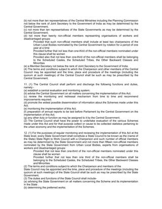 (b) not more than ten representatives of the Central Ministries including the Planning Commission
not below the rank of Joint Secretary to the Government of India as may be determined by the
Central Government;
(c) not more than ten representatives of the State Governments as may be determined by the
Central Government;
(d) not more than twenty non-official members representing organisations of workers and
disadvantaged groups:
        Provided that such non-official members shall include at least two chairpersons of the
        Urban Local Bodies nominated by the Central Government by rotation for a period of one
        year at a time
        Provided further that not less than one-third of the non-official members nominated under
        this clause shall be women
        Provided also that not less than one-third of the non-official members shall be belonging
        to the Scheduled Castes, the Scheduled Tribes, the Other Backward Classes and
        Minorities
(e) a Member-Secretary not below the rank of Joint Secretary to the Government of India.
(4) The terms and conditions subject to which the Chairperson and other members of the Central
Council may be appointed and the time, place and procedure of the meetings (including the
quorum at such meetings) of the Central Council shall be such as may be prescribed by the
Central Government.

11. (1) The Central Council shall perform and discharge the following functions and duties,
namely:-
(a) establish a central evaluation and monitoring system;
(b) advise the Central Government on all matters concerning the implementation of this Act;
(c) review the monitoring and redressal mechanism from time to time and recommend
improvements required;
(d) promote the widest possible dissemination of information about the Schemes made under this
Act;
(e) monitoring the implementation of this Act;
(f) preparation of annual reports to be laid before Parliament by the Central Government on the
implementation of this Act;
(g) any other duty or function as may be assigned to it by the Central Government.
(2) The Central Council shall have the power to undertake evaluation of the various Schemes
made under this Act and for that purpose collect or cause to be collected statistics pertaining to
the urban economy and the implementation of the Schemes.

12. (1) For the purposes of regular monitoring and reviewing the implementation of this Act at the
State level, every State Government shall constitute a State Council to be known as the (name of
the State) State Right to Work Council with a Chairperson and such number of official members
as may be determined by the State Government and not more than fifteen non-official members
nominated by the State Government from Urban Local Bodies, experts from organisations of
workers and disadvantaged groups:
         Provided that not less than one-third of the non-official members nominated under this
         clause shall be women
         Provided further that not less than one third of the non-official members shall be
         belonging to the Scheduled Castes, the Scheduled Tribes, the Other Backward Classes
         and Minorities
(2) The terms and conditions subject to which the Chairperson and members of the
State Council may be appointed and the time, place and procedure of the meetings (including the
quorum at such meetings) of the State Council shall be such as may be prescribed by the State
Government.
(3) The duties and functions of the State Council shall include-
(a) advising the State Government on all matters concerning the Scheme and its implementation
in the State .
(b) determining the preferred works;
 