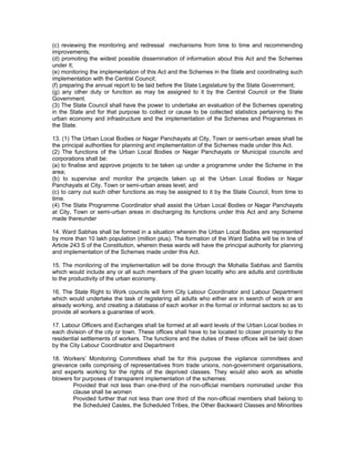 (c) reviewing the monitoring and redressal mechanisms from time to time and recommending
improvements;
(d) promoting the widest possible dissemination of information about this Act and the Schemes
under it;
(e) monitoring the implementation of this Act and the Schemes in the State and coordinating such
implementation with the Central Council;
(f) preparing the annual report to be laid before the State Legislature by the State Government;
(g) any other duty or function as may be assigned to it by the Central Council or the State
Government.
(3) The State Council shall have the power to undertake an evaluation of the Schemes operating
in the State and for that purpose to collect or cause to be collected statistics pertaining to the
urban economy and infrastructure and the implementation of the Schemes and Programmes in
the State.

13. (1) The Urban Local Bodies or Nagar Panchayats at City, Town or semi-urban areas shall be
the principal authorities for planning and implementation of the Schemes made under this Act.
(2) The functions of the Urban Local Bodies or Nagar Panchayats or Municipal councils and
corporations shall be:
(a) to finalise and approve projects to be taken up under a programme under the Scheme in the
area;
(b) to supervise and monitor the projects taken up at the Urban Local Bodies or Nagar
Panchayats at City, Town or semi-urban areas level; and
(c) to carry out such other functions as may be assigned to it by the State Council, from time to
time.
(4) The State Programme Coordinator shall assist the Urban Local Bodies or Nagar Panchayats
at City, Town or semi-urban areas in discharging its functions under this Act and any Scheme
made thereunder

14. Ward Sabhas shall be formed in a situation wherein the Urban Local Bodies are represented
by more than 10 lakh population (million plus). The formation of the Ward Sabha will be in line of
Article 243 S of the Constitution, wherein these wards will have the principal authority for planning
and implementation of the Schemes made under this Act.

15. The monitoring of the implementation will be done through the Mohalla Sabhas and Samitis
which would include any or all such members of the given locality who are adults and contribute
to the productivity of the urban economy.

16. The State Right to Work councils will form City Labour Coordinator and Labour Department
which would undertake the task of registering all adults who either are in search of work or are
already working, and creating a database of each worker in the formal or informal sectors so as to
provide all workers a guarantee of work.

17. Labour Officers and Exchanges shall be formed at all ward levels of the Urban Local bodies in
each division of the city or town. These offices shall have to be located to closer proximity to the
residential settlements of workers. The functions and the duties of these offices will be laid down
by the City Labour Coordinator and Department

18. Workers’ Monitoring Committees shall be for this purpose the vigilance committees and
grievance cells comprising of representatives from trade unions, non-government organisations,
and experts working for the rights of the deprived classes. They would also work as whistle
blowers for purposes of transparent implementation of the schemes:
        Provided that not less than one-third of the non-official members nominated under this
        clause shall be women
        Provided further that not less than one third of the non-official members shall belong to
        the Scheduled Castes, the Scheduled Tribes, the Other Backward Classes and Minorities
 