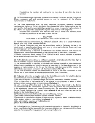 Provided that the members will continue for not more than 2 years from the time of
        formation

19, The State Government shall make available to the Labour Exchanges and the Programme
Officers necessary staff and technical support as may be necessary for the effective
implementation of the Scheme.

20, The State Government shall, by rules, determine appropriate grievance redressal
mechanisms in the form of Workers Monitoring Committees at the Labour Exchange level and the
ward level for dealing with any complaint by any aggrieved person in respect of implementation of
the Scheme and lay down the procedure for disposal mechanism of such complaints:
        Provided these committees shall have to meet twice a month and maintain proper
        minutes and procedures be laid down for such purpose

                                           CHAPTERV
                  ESTABLISHMENT OF NATIONAL AND STATE RIGHT TO WORK FUNDS AND AUDIT


21. (1) The Central Government shall, by notification, establish a fund to be called the National
Right to Work Fund for the purposes of this Act.
(2) The Central Government may after due appropriation made by Parliament by law in this
behalf, credit by way of grants or loans such sums of money as the Central Government may
consider necessary to the National Fund.
(3) The amount standing to the credit of the National Fund shall be utilised in such manner and
subject to such conditions and limitations as may be prescribed by the Central Government.
(4) Central government should impose 10% to 15% right to work cess on corporate or company
whose annual income is more than 100 crores.

22. (1) The State Government may by notification, establish a fund to be called the State Right to
Work Fund for the purposes of implementation of the Scheme.
(2) The amount standing to the credit of the State Fund shall be expended in such manner and
subject to such conditions and limitations as may be prescribed by the State Government for the
purposes of implementation of this Act and the Schemes made thereunder and for meeting the
administrative expenses in connection with the implementation of this Act.
(3) The State Fund shall be held and administered on behalf of the State Government in such
manner and by such authority as may be prescribed by the State Government.

23. (1) Subject to the rules as may be made by the Central Government in this behalf the Central
Government shall meet the cost of the following, namely:-
(a) the amount required for payment of wages for unskilled manual work under the Scheme;
(b) up to three-fourths of the material cost of the Scheme including payment of wages to skilled
and semi-skilled workers subject to the provisions of Schedule II;
(c) such percentage of the total cost of the Scheme as may be determined by the Central
Government towards the administrative expenses, which may include the salary and allowances
of the Programme Officers and his/her supporting staff, the administrative expenses of the
Central Council, facilities to be provided under Schedule II and such other item as may be
decided by the Central Government.
(2) The State Government shall meet the cost of the following, namely:-
(a) the cost of unemployment allowance payable under the Scheme;
(b) one-fourth of the material cost of the Scheme including payment of wages to skilled and semi-
skilled workers subject to the provisions of Schedule II;
(c) the administrative expenses of the State Council.
(This is Schedule II of NREGA)

24. (1) The City Labour Coordinator and all implementing agencies in the ward or Municipality or
Urban Local Body shall be responsible for the proper utilisation and management of the funds
placed at their disposal for the purpose of implementing the Scheme.
 