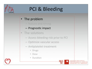 PCI	
  &	
  Bleeding	
  
•  The	
  problem	
  
    –  Nature	
  and	
  8ming	
  
    –  Prognos8c	
  impact	
  
•  The	
  solu8ons	
  
    –  Assess	
  bleeding	
  risk	
  prior	
  to	
  PCI	
  
    –  Op8mize	
  vascular	
  access	
  
    –  An8platelet	
  treatment	
  
         •  Drugs	
  
         •  Dose	
  
         •  Dura8on	
  	
  	
  
 