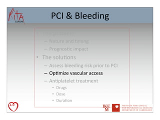 PCI	
  &	
  Bleeding	
  
•  The	
  problem	
  
    –  Nature	
  and	
  8ming	
  
    –  Prognos8c	
  impact	
  
•  The	
  solu8ons	
  
    –  Assess	
  bleeding	
  risk	
  prior	
  to	
  PCI	
  
    –  Op8mize	
  vascular	
  access	
  
    –  An8platelet	
  treatment	
  
         •  Drugs	
  
         •  Dose	
  
         •  Dura8on	
  	
  	
  
 