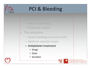 PCI	
  &	
  Bleeding	
  
•  The	
  problem	
  
    –  Nature	
  and	
  8ming	
  
    –  Prognos8c	
  impact	
  
•  The	
  solu8ons	
  
    –  Assess	
  bleeding	
  risk	
  prior	
  to	
  PCI	
  
    –  Op8mize	
  vascular	
  access	
  
    –  An8platelet	
  treatment	
  
         •  Drugs	
  
         •  Dose	
  
         •  Dura8on	
  	
  	
  
 