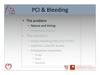 PCI	
  &	
  Bleeding	
  
•  The	
  problem	
  
    –  Nature	
  and	
  8ming	
  
    –  Prognos8c	
  impact	
  
•  The	
  solu8ons	
  
    –  Assess	
  bleeding	
  risk	
  prior	
  to	
  PCI	
  
    –  Op8mize	
  vascular	
  access	
  
    –  An8platelet	
  treatment	
  
         •  Drugs	
  
         •  Dose	
  
         •  Dura8on	
  	
  	
  
 