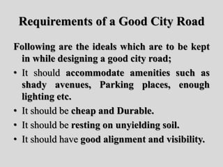 Requirements of a Good City Road
Following are the ideals which are to be kept
in while designing a good city road;
• It should accommodate amenities such as
shady avenues, Parking places, enough
lighting etc.
• It should be cheap and Durable.
• It should be resting on unyielding soil.
• It should have good alignment and visibility.
 