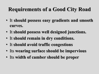 Requirements of a Good City Road
• It should possess easy gradients and smooth
curves.
• It should possess well designed junctions.
• It should remain in dry conditions.
• It should avoid traffic congestions
• Its wearing surface should be impervious
• Its width of camber should be proper
 