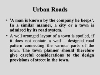 Urban Roads
• ‘A man is known by the company he keeps’.
In a similar manner, a city or a town is
admired by its road system.
• A well arranged layout of a town is spoiled, if
it does not contain a well – designed road
pattern connecting the various parts of the
town. The town planner should therefore
give careful considerations to the design
provisions of street in the town.
 