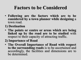 Factors to be Considered
• Following are the factors which are to be
considered by a town planner while designing a
town road.
1) Destination
• The points or centre or areas which are being
linked up by the road are to be studied with
respect to their capacity of attracting traffic.
2) Importance of Road
• The Overall Importance of Road with respect
to the surrounding roads is to be ascertained and
accordingly, the facilities and dimensions are to
be determined.
 