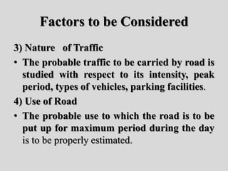 Factors to be Considered
3) Nature of Traffic
• The probable traffic to be carried by road is
studied with respect to its intensity, peak
period, types of vehicles, parking facilities.
4) Use of Road
• The probable use to which the road is to be
put up for maximum period during the day
is to be properly estimated.
 