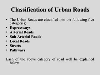 Classification of Urban Roads
• The Urban Roads are classified into the following five
categories;
• Expressways
• Arterial Roads
• Sub-Arterial Roads
• Local Roads
• Streets
• Pathways
Each of the above category of road well be explained
below
 