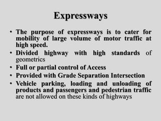 Expressways
• The purpose of expressways is to cater for
mobility of large volume of motor traffic at
high speed.
• Divided highway with high standards of
geometrics
• Full or partial control of Access
• Provided with Grade Separation Intersection
• Vehicle parking, loading and unloading of
products and passengers and pedestrian traffic
are not allowed on these kinds of highways
 