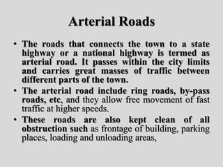 Arterial Roads
• The roads that connects the town to a state
highway or a national highway is termed as
arterial road. It passes within the city limits
and carries great masses of traffic between
different parts of the town.
• The arterial road include ring roads, by-pass
roads, etc, and they allow free movement of fast
traffic at higher speeds.
• These roads are also kept clean of all
obstruction such as frontage of building, parking
places, loading and unloading areas,
 
