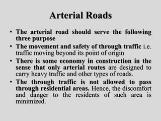 Arterial Roads
• The arterial road should serve the following
three purpose
• The movement and safety of through traffic i.e.
traffic moving beyond its point of origin
• There is some economy in construction in the
sense that only arterial routes are designed to
carry heavy traffic and other types of roads.
• The through traffic is not allowed to pass
through residential areas. Hence, the discomfort
and danger to the residents of such area is
minimized.
 
