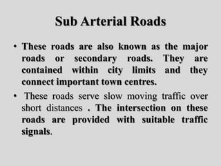 Sub Arterial Roads
• These roads are also known as the major
roads or secondary roads. They are
contained within city limits and they
connect important town centres.
• These roads serve slow moving traffic over
short distances . The intersection on these
roads are provided with suitable traffic
signals.
 