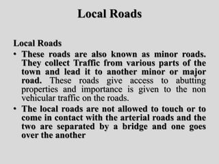 Local Roads
Local Roads
• These roads are also known as minor roads.
They collect Traffic from various parts of the
town and lead it to another minor or major
road. These roads give access to abutting
properties and importance is given to the non
vehicular traffic on the roads.
• The local roads are not allowed to touch or to
come in contact with the arterial roads and the
two are separated by a bridge and one goes
over the another
 