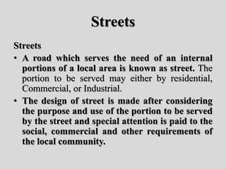 Streets
Streets
• A road which serves the need of an internal
portions of a local area is known as street. The
portion to be served may either by residential,
Commercial, or Industrial.
• The design of street is made after considering
the purpose and use of the portion to be served
by the street and special attention is paid to the
social, commercial and other requirements of
the local community.
 