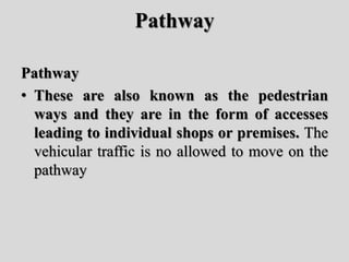 Pathway
Pathway
• These are also known as the pedestrian
ways and they are in the form of accesses
leading to individual shops or premises. The
vehicular traffic is no allowed to move on the
pathway
 