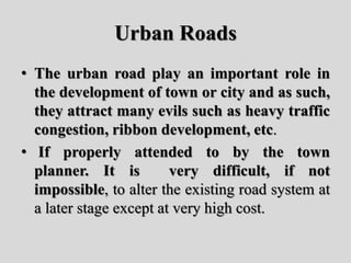 Urban Roads
• The urban road play an important role in
the development of town or city and as such,
they attract many evils such as heavy traffic
congestion, ribbon development, etc.
• If properly attended to by the town
planner. It is very difficult, if not
impossible, to alter the existing road system at
a later stage except at very high cost.
 
