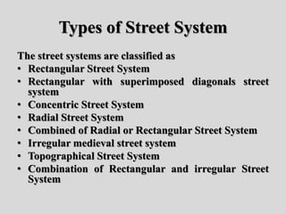 Types of Street System
The street systems are classified as
• Rectangular Street System
• Rectangular with superimposed diagonals street
system
• Concentric Street System
• Radial Street System
• Combined of Radial or Rectangular Street System
• Irregular medieval street system
• Topographical Street System
• Combination of Rectangular and irregular Street
System
 
