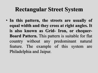Rectangular Street System
• In this pattern, the streets are usually of
equal width and they cross at right angles. It
is also known as Grid- Iron, or chequer-
Board Pattern. This pattern is suitable for flat
country without any predominant natural
feature. The example of this system are
Philadelphia and Jaipur.
 