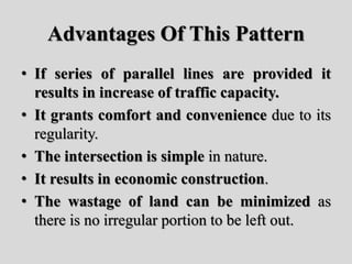 Advantages Of This Pattern
• If series of parallel lines are provided it
results in increase of traffic capacity.
• It grants comfort and convenience due to its
regularity.
• The intersection is simple in nature.
• It results in economic construction.
• The wastage of land can be minimized as
there is no irregular portion to be left out.
 