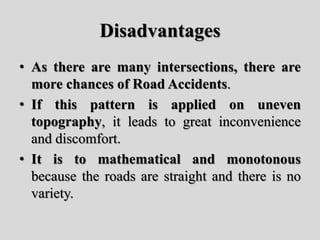 Disadvantages
• As there are many intersections, there are
more chances of Road Accidents.
• If this pattern is applied on uneven
topography, it leads to great inconvenience
and discomfort.
• It is to mathematical and monotonous
because the roads are straight and there is no
variety.
 