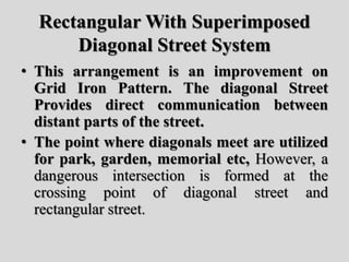 Rectangular With Superimposed
Diagonal Street System
• This arrangement is an improvement on
Grid Iron Pattern. The diagonal Street
Provides direct communication between
distant parts of the street.
• The point where diagonals meet are utilized
for park, garden, memorial etc, However, a
dangerous intersection is formed at the
crossing point of diagonal street and
rectangular street.
 