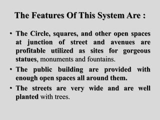 The Features Of This System Are :
• The Circle, squares, and other open spaces
at junction of street and avenues are
profitable utilized as sites for gorgeous
statues, monuments and fountains.
• The public building are provided with
enough open spaces all around them.
• The streets are very wide and are well
planted with trees.
 