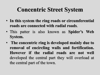 Concentric Street System
• In this system the ring roads or circumferential
roads are connected with radial roads.
• This patter is also known as Spider’s Web
System.
• The concentric ring is developed mainly due to
removal of encircling walls and fortification.
However if the radial roads are not well
developed the central part they will overload at
the central part of the town.
 