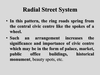 Radial Street System
• In this pattern, the ring roads spring from
the central civic centre like the spokes of a
wheel.
• Such an arrangement increases the
significance and importance of civic centre
which may be in the form of palace, market,
public office buildings, historical
monument, beauty spots, etc.
 