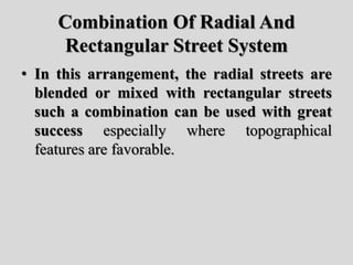 Combination Of Radial And
Rectangular Street System
• In this arrangement, the radial streets are
blended or mixed with rectangular streets
such a combination can be used with great
success especially where topographical
features are favorable.
 