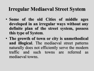 Irregular Mediaeval Street System
• Some of the old Cities of middle ages
developed in an irregular ways without any
definite plan of the street system, possess
this type of System.
• The growth of town or city is unmethodical
and illogical. The mediaeval street patterns
naturally does not efficiently serve the modern
traffic and such towns are referred as
mediaeval towns.
 