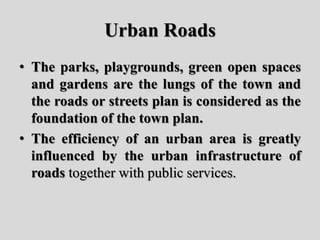Urban Roads
• The parks, playgrounds, green open spaces
and gardens are the lungs of the town and
the roads or streets plan is considered as the
foundation of the town plan.
• The efficiency of an urban area is greatly
influenced by the urban infrastructure of
roads together with public services.
 