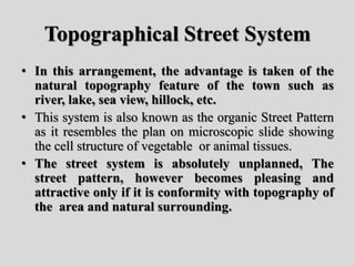 Topographical Street System
• In this arrangement, the advantage is taken of the
natural topography feature of the town such as
river, lake, sea view, hillock, etc.
• This system is also known as the organic Street Pattern
as it resembles the plan on microscopic slide showing
the cell structure of vegetable or animal tissues.
• The street system is absolutely unplanned, The
street pattern, however becomes pleasing and
attractive only if it is conformity with topography of
the area and natural surrounding.
 