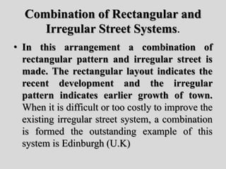 Combination of Rectangular and
Irregular Street Systems.
• In this arrangement a combination of
rectangular pattern and irregular street is
made. The rectangular layout indicates the
recent development and the irregular
pattern indicates earlier growth of town.
When it is difficult or too costly to improve the
existing irregular street system, a combination
is formed the outstanding example of this
system is Edinburgh (U.K)
 