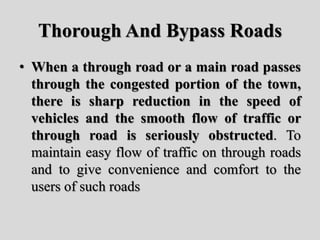 Thorough And Bypass Roads
• When a through road or a main road passes
through the congested portion of the town,
there is sharp reduction in the speed of
vehicles and the smooth flow of traffic or
through road is seriously obstructed. To
maintain easy flow of traffic on through roads
and to give convenience and comfort to the
users of such roads
 
