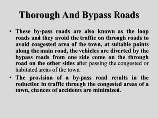 Thorough And Bypass Roads
• These by-pass roads are also known as the loop
roads and they avoid the traffic on through roads to
avoid congested area of the town, at suitable points
along the main road, the vehicles are diverted by the
bypass roads from one side come on the through
road on the other sides after passing the congested or
habitated areas of the town.
• The provision of a by-pass road results in the
reduction in traffic through the congested areas of a
town, chances of accidents are minimized.
 