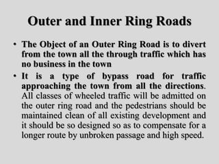 Outer and Inner Ring Roads
• The Object of an Outer Ring Road is to divert
from the town all the through traffic which has
no business in the town
• It is a type of bypass road for traffic
approaching the town from all the directions.
All classes of wheeled traffic will be admitted on
the outer ring road and the pedestrians should be
maintained clean of all existing development and
it should be so designed so as to compensate for a
longer route by unbroken passage and high speed.
 