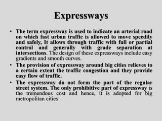 Expressways
• The term expressway is used to indicate an arterial road
on which fast urban traffic is allowed to move speedily
and safely, It allows through traffic with full or partial
control and generally with grade separation at
intersections. The design of these expressways include easy
gradients and smooth curves.
• The provision of expressway around big cities relieves to
a certain extent the traffic congestion and they provide
easy flow of traffic.
• The expressway do not form the part of the regular
street system. The only prohibitive part of expressway is
the tremendous cost and hence, it is adopted for big
metropolitan cities
 