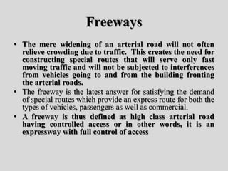 Freeways
• The mere widening of an arterial road will not often
relieve crowding due to traffic. This creates the need for
constructing special routes that will serve only fast
moving traffic and will not be subjected to interferences
from vehicles going to and from the building fronting
the arterial roads.
• The freeway is the latest answer for satisfying the demand
of special routes which provide an express route for both the
types of vehicles, passengers as well as commercial.
• A freeway is thus defined as high class arterial road
having controlled access or in other words, it is an
expressway with full control of access
 