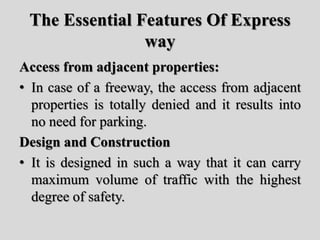 The Essential Features Of Express
way
Access from adjacent properties:
• In case of a freeway, the access from adjacent
properties is totally denied and it results into
no need for parking.
Design and Construction
• It is designed in such a way that it can carry
maximum volume of traffic with the highest
degree of safety.
 
