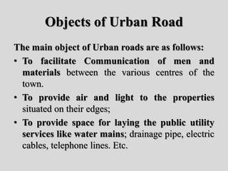 Objects of Urban Road
The main object of Urban roads are as follows:
• To facilitate Communication of men and
materials between the various centres of the
town.
• To provide air and light to the properties
situated on their edges;
• To provide space for laying the public utility
services like water mains; drainage pipe, electric
cables, telephone lines. Etc.
 